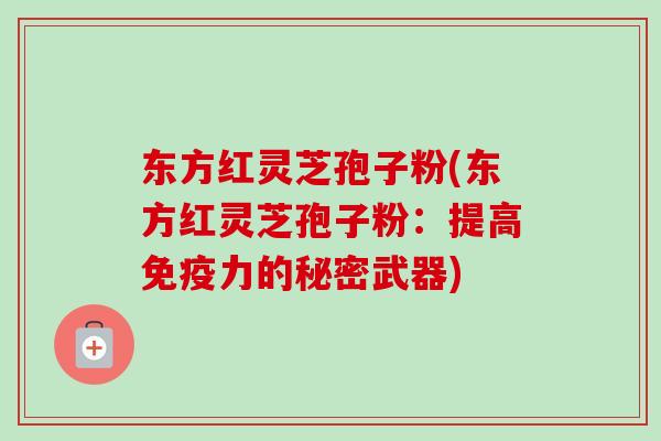 东方红灵芝孢子粉(东方红灵芝孢子粉:提高免疫力的秘密武器) 东方红灵芝孢子粉(东方红灵芝孢子粉:提高免疫力的秘密武器)