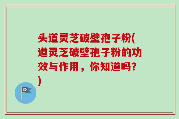 头道灵芝破壁孢子粉(道灵芝破壁孢子粉的功效与作用，你知道吗？)