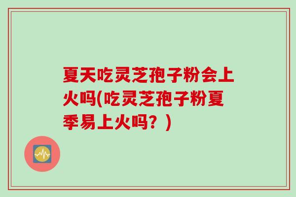 夏天吃灵芝孢子粉会上火吗(吃灵芝孢子粉夏季易上火吗？)