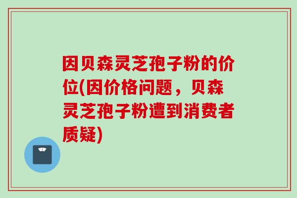 因贝森灵芝孢子粉的价位(因价格问题，贝森灵芝孢子粉遭到消费者质疑)