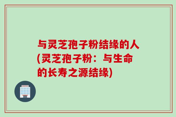与灵芝孢子粉结缘的人(灵芝孢子粉：与生命的长寿之源结缘)
