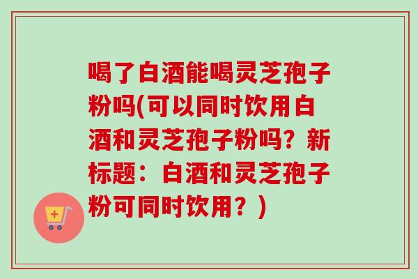 喝了白酒能喝灵芝孢子粉吗(可以同时饮用白酒和灵芝孢子粉吗?新标题:白酒和灵芝孢子粉可同时饮用?) 喝了白酒能喝灵芝孢子粉吗(可以同时饮用白酒和灵芝孢子粉吗?新标题:白酒和灵芝孢子粉可同时饮用?)