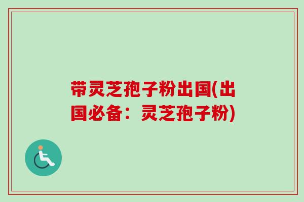 带灵芝孢子粉出国(出国必备：灵芝孢子粉)