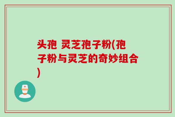 头孢 灵芝孢子粉(孢子粉与灵芝的奇妙组合)