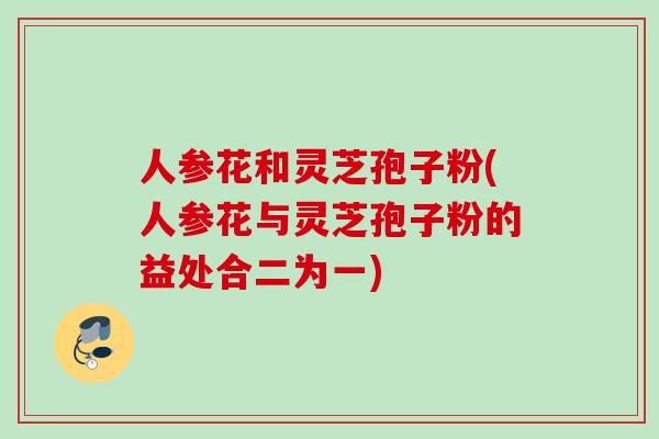 人参花和灵芝孢子粉(人参花与灵芝孢子粉的益处合二为一)