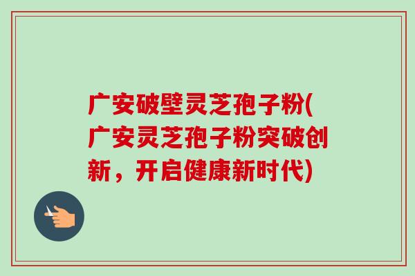 广安破壁灵芝孢子粉(广安灵芝孢子粉突破创新，开启健康新时代)