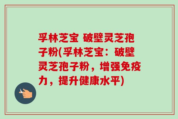 孚林芝宝 破壁灵芝孢子粉(孚林芝宝：破壁灵芝孢子粉，增强免疫力，提升健康水平)