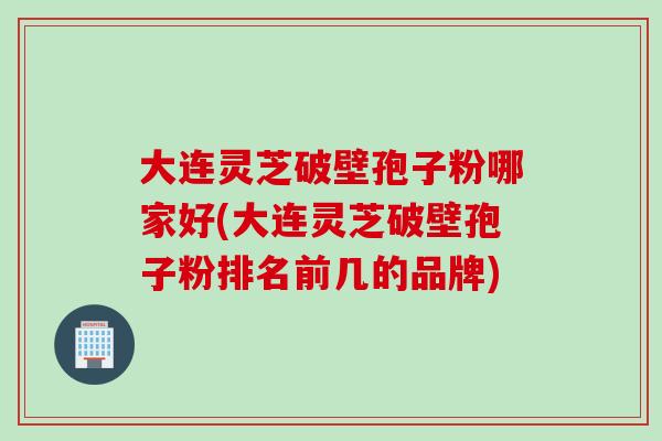 大连灵芝破壁孢子粉哪家好(大连灵芝破壁孢子粉排名前几的品牌)