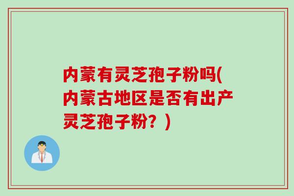 内蒙有灵芝孢子粉吗(内蒙古地区是否有出产灵芝孢子粉？)