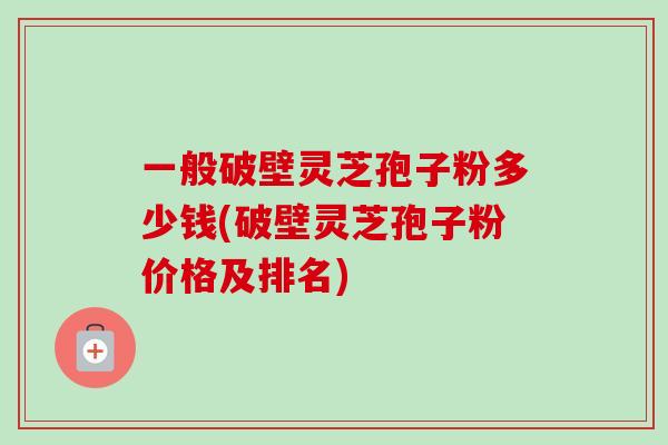一般破壁灵芝孢子粉多少钱(破壁灵芝孢子粉价格及排名)