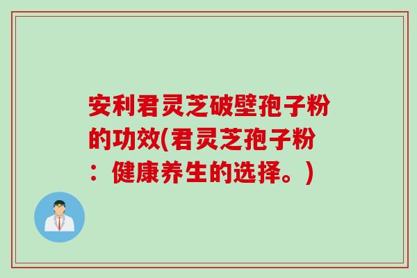 安利君灵芝破壁孢子粉的功效(君灵芝孢子粉：健康养生的选择。)