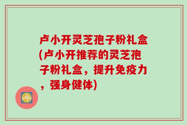 卢小开灵芝孢子粉礼盒(卢小开推荐的灵芝孢子粉礼盒，提升免疫力，强身健体)