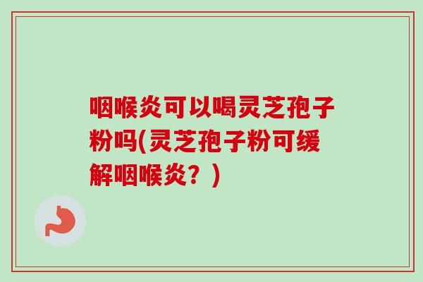 咽喉炎可以喝灵芝孢子粉吗(灵芝孢子粉可缓解咽喉炎？)