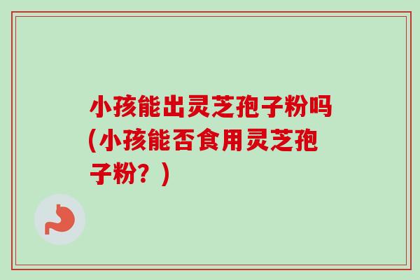小孩能出灵芝孢子粉吗(小孩能否食用灵芝孢子粉？)