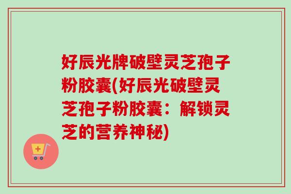 好辰光牌破壁灵芝孢子粉胶囊(好辰光破壁灵芝孢子粉胶囊：解锁灵芝的营养神秘)