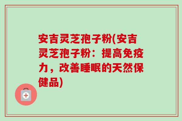 安吉灵芝孢子粉(安吉灵芝孢子粉：提高免疫力，改善睡眠的天然保健品)