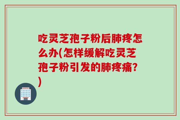 吃灵芝孢子粉后肺疼怎么办(怎样缓解吃灵芝孢子粉引发的肺疼痛？)