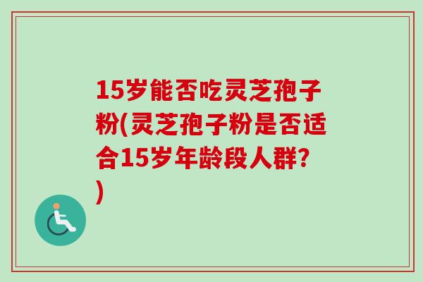 15岁能否吃灵芝孢子粉(灵芝孢子粉是否适合15岁年龄段人群？)