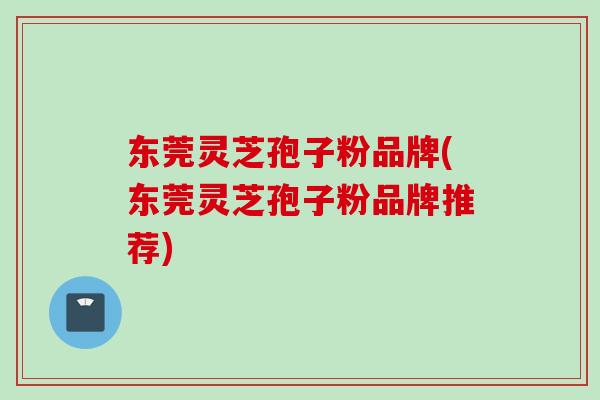 东莞灵芝孢子粉品牌(东莞灵芝孢子粉品牌推荐)
