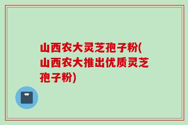 山西农大灵芝孢子粉(山西农大推出优质灵芝孢子粉)