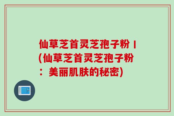 仙草芝首灵芝孢子粉丨(仙草芝首灵芝孢子粉：美丽肌肤的秘密)