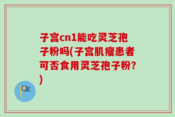 子宫cn1能吃灵芝孢子粉吗(子宫肌瘤患者可否食用灵芝孢子粉？)
