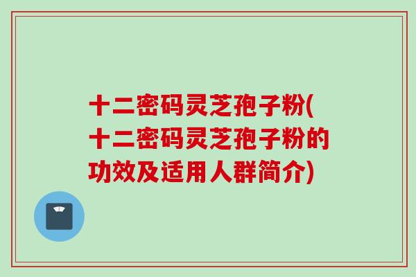 十二密码灵芝孢子粉(十二密码灵芝孢子粉的功效及适用人群简介)