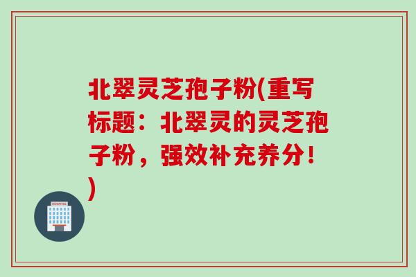 北翠灵芝孢子粉(重写标题:北翠灵的灵芝孢子粉,强效补充养分!) 北翠灵芝孢子粉(重写标题:北翠灵的灵芝孢子粉,强效补充养分!)