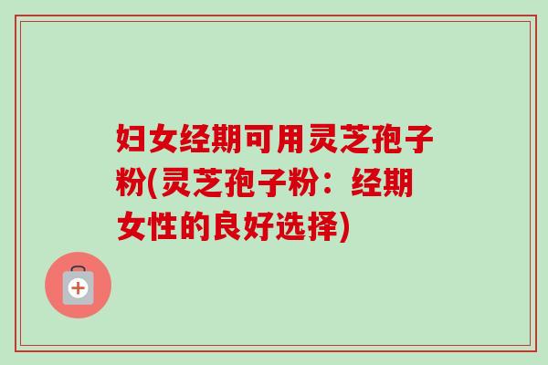 妇女经期可用灵芝孢子粉(灵芝孢子粉：经期女性的良好选择)