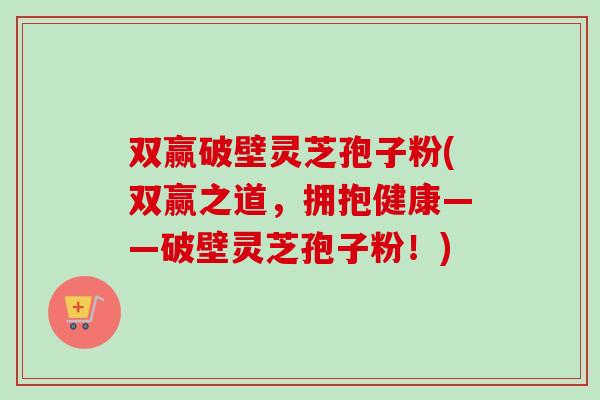 双赢破壁灵芝孢子粉(双赢之道，拥抱健康——破壁灵芝孢子粉！)
