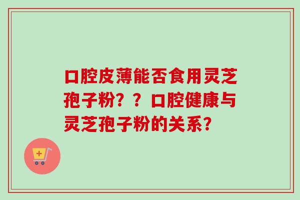 口腔皮薄能否食用灵芝孢子粉？？口腔健康与灵芝孢子粉的关系？
