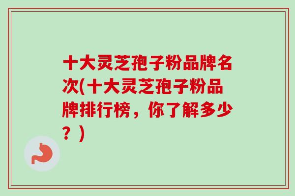 十大灵芝孢子粉品牌名次(十大灵芝孢子粉品牌排行榜，你了解多少？)