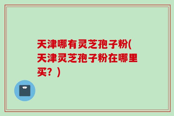 天津哪有灵芝孢子粉(天津灵芝孢子粉在哪里买？)