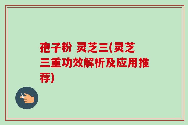 孢子粉 灵芝三(灵芝三重功效解析及应用推荐)