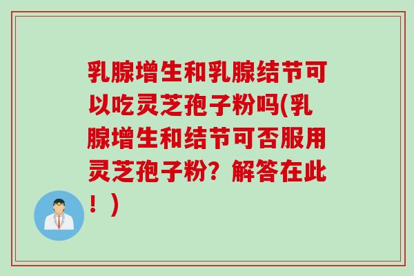 乳腺增生和乳腺结节可以吃灵芝孢子粉吗(乳腺增生和结节可否服用灵芝孢子粉？解答在此！)
