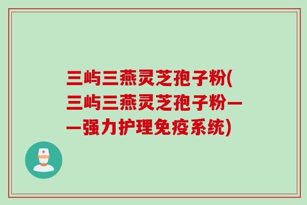 三屿三燕灵芝孢子粉(三屿三燕灵芝孢子粉——强力护理免疫系统)