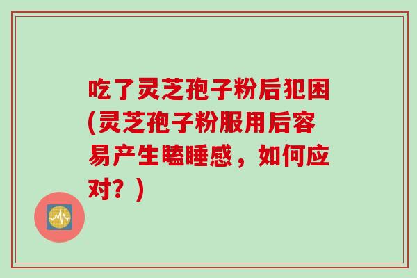 吃了灵芝孢子粉后犯困(灵芝孢子粉服用后容易产生瞌睡感，如何应对？)