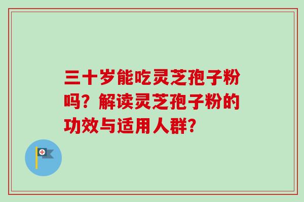 三十岁能吃灵芝孢子粉吗？解读灵芝孢子粉的功效与适用人群？