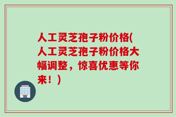 人工灵芝孢子粉价格(人工灵芝孢子粉价格大幅调整，惊喜优惠等你来！)