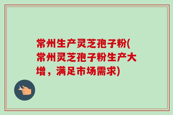 常州生产灵芝孢子粉(常州灵芝孢子粉生产大增，满足市场需求)