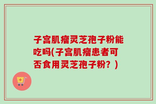 子宫肌瘤灵芝孢子粉能吃吗(子宫肌瘤患者可否食用灵芝孢子粉？)