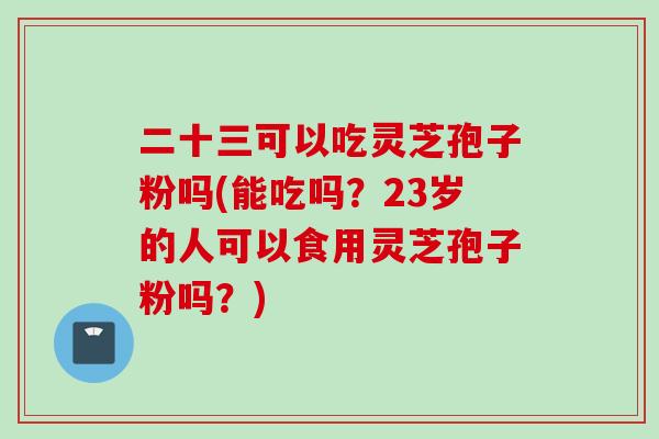 二十三可以吃灵芝孢子粉吗(能吃吗？23岁的人可以食用灵芝孢子粉吗？)