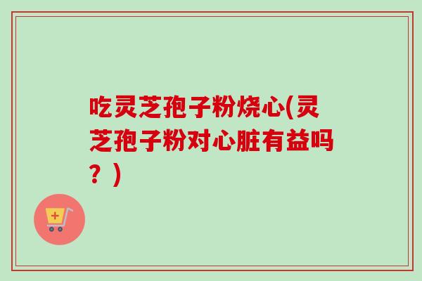 吃灵芝孢子粉烧心(灵芝孢子粉对心脏有益吗？)
