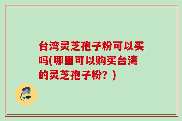 台湾灵芝孢子粉可以买吗(哪里可以购买台湾的灵芝孢子粉？)