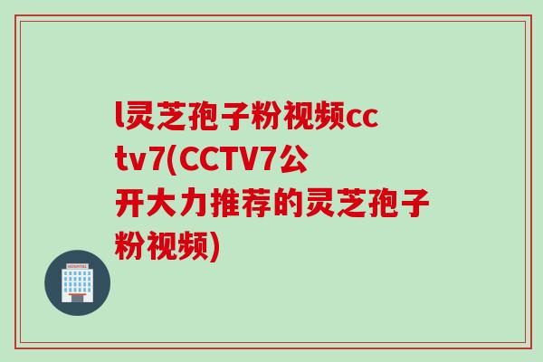 l灵芝孢子粉视频cctv7(CCTV7公开大力推荐的灵芝孢子粉视频) l灵芝孢子粉视频cctv7(CCTV7公开大力推荐的灵芝孢子粉视频)