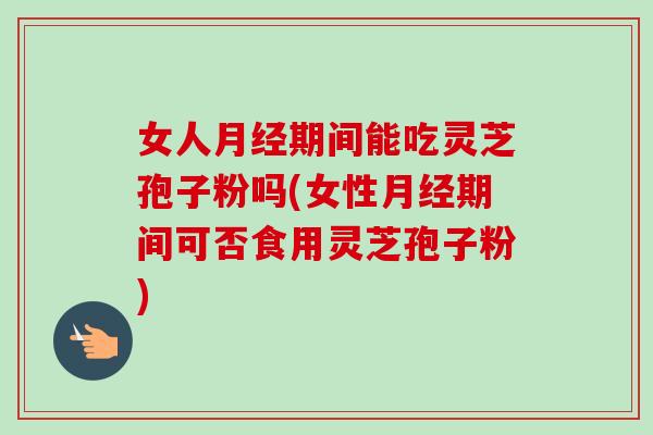 女人月经期间能吃灵芝孢子粉吗(女性月经期间可否食用灵芝孢子粉)