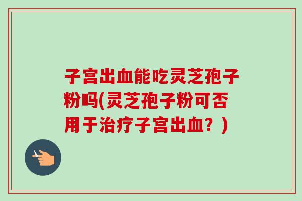 子宫出能吃灵芝孢子粉吗(灵芝孢子粉可否用于子宫出？)