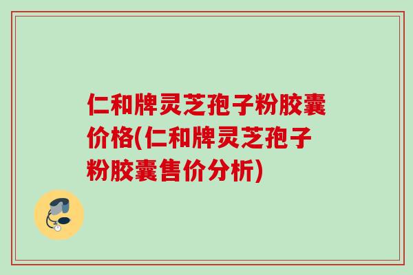 仁和牌灵芝孢子粉胶囊价格(仁和牌灵芝孢子粉胶囊售价分析)