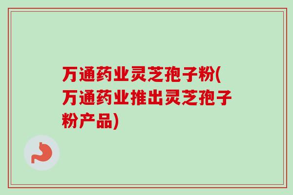 万通药业灵芝孢子粉(万通药业推出灵芝孢子粉产品)