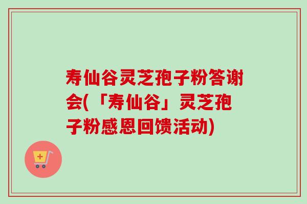 寿仙谷灵芝孢子粉答谢会(「寿仙谷」灵芝孢子粉感恩回馈活动)